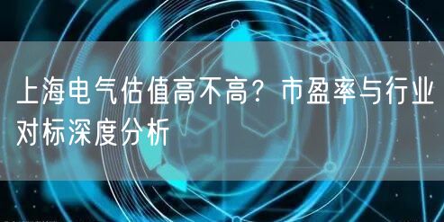 上海电气估值高不高?市盈率与行业对标深度分析