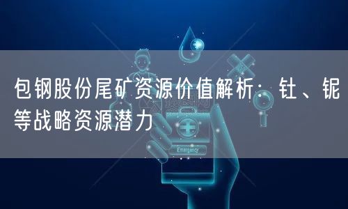 包钢股份尾矿资源价值解析:钍、铌等战略资源潜力